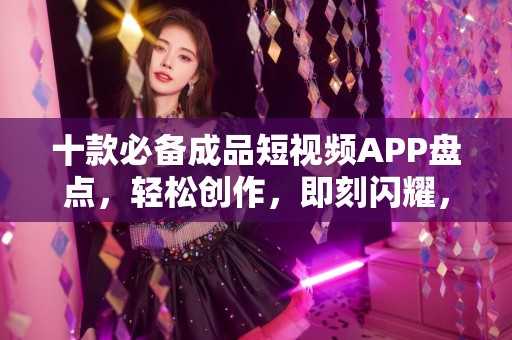 十款必备成品短视频APP盘点，轻松创作，即刻闪耀，下载安装指南